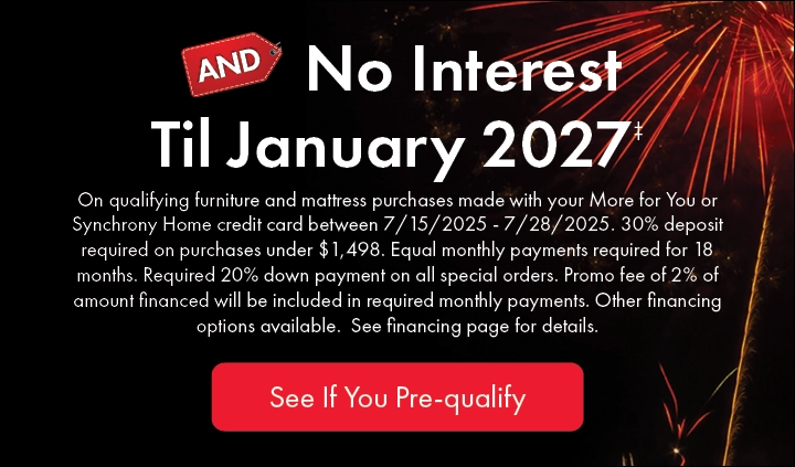 No Interest Until January 2027 on qualifying furniture and mattress purchases with More for You or Synchrony Home credit card. Offer valid 7/15–7/28/25. Terms apply. Check if you pre-qualify.