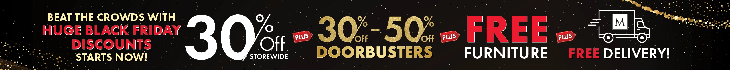 Beat the Crowds with Huge Black Friday Discounts Starts Now! 30% Off Storewide, 30%–50% Off Doorbusters, plus Free Furniture and Free Delivery — Shop Now.