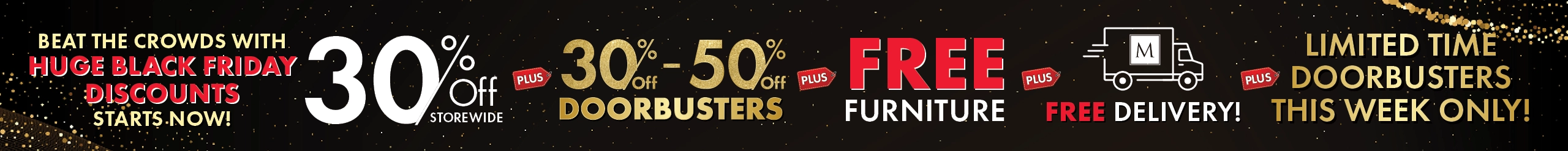 Beat the Crowds with Huge Black Friday Discounts Starts Now! 30% Off Storewide, 30%–50% Off Doorbusters, plus Free Furniture plus Free Delivery — Shop Now.
