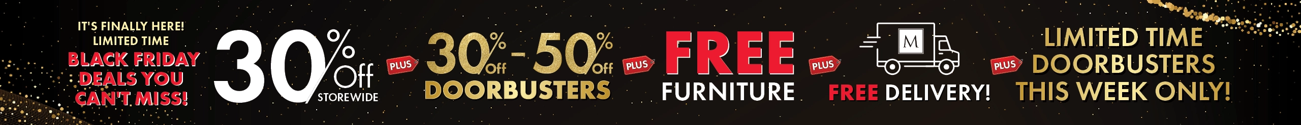 It's Finally Here! Limited Time Black Friday Deals You Can't Miss! 30% Off Storewide, 30%–50% Off Doorbusters, plus Free Furniture plus Free Delivery — Shop Now.
