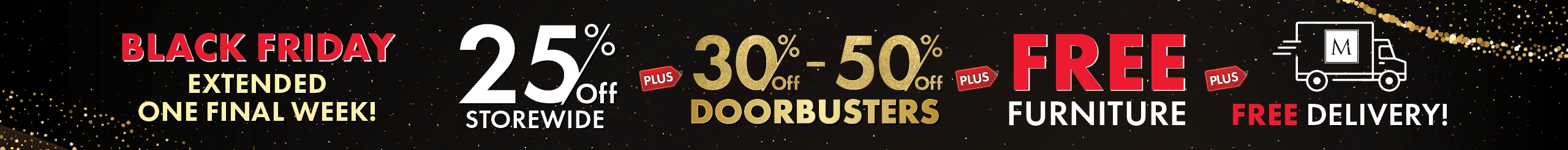 Black Friday Sale Extended! 25% Off Storewide, 30%–50% Off Doorbusters, plus Free Furniture plus Free Delivery — Shop Now.
