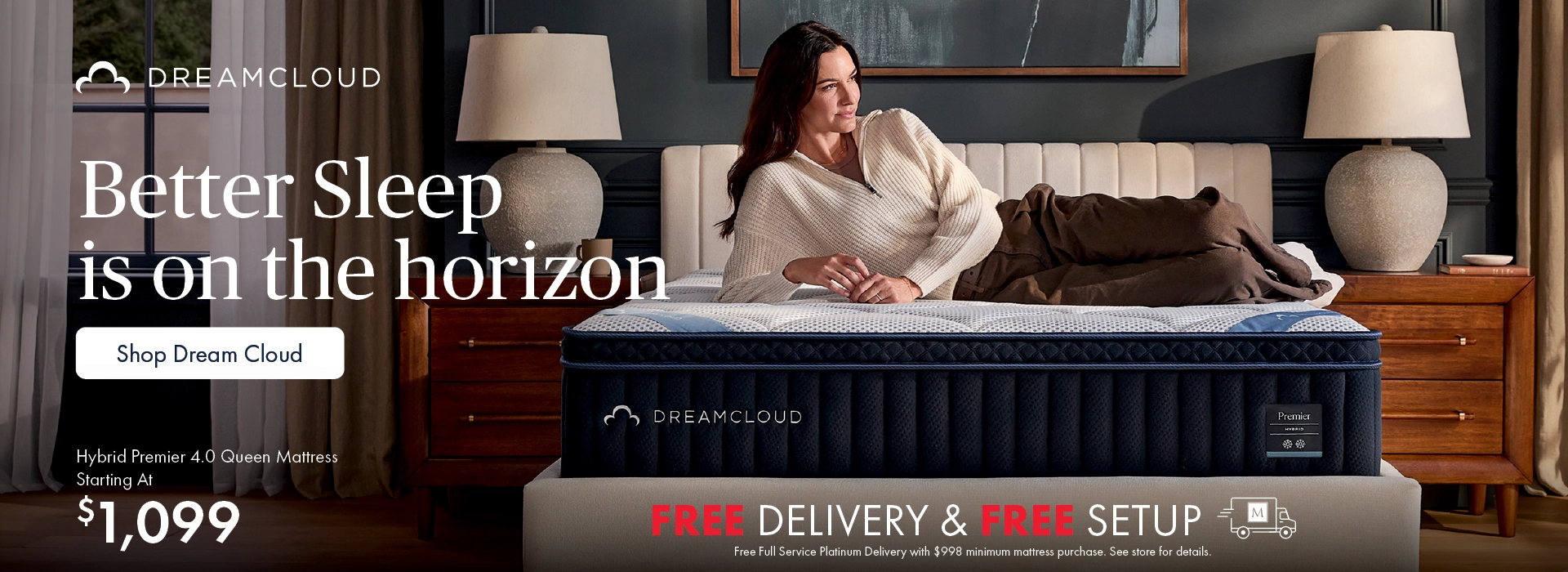 Better Sleep Shop inside Morris Home and Ashley—better sleep is on the horizon. Shop new DreamCloud mattresses and get free full-service Platinum Delivery with mattress purchases of $998 or more. See store for details. Shop DreamCloud mattresses.