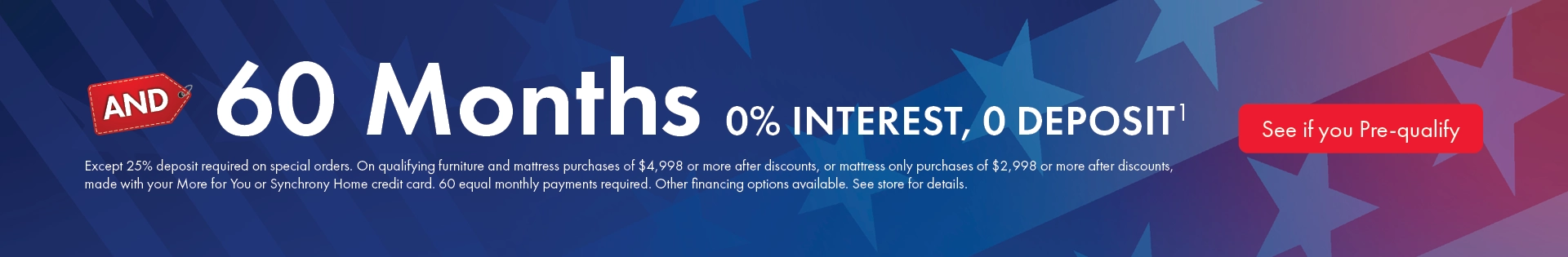 Morris Home furniture and mattress financing offer with 60 months 0% interest and no deposit on qualifying purchases. Minimum purchase required. See store for details and pre-qualify today.