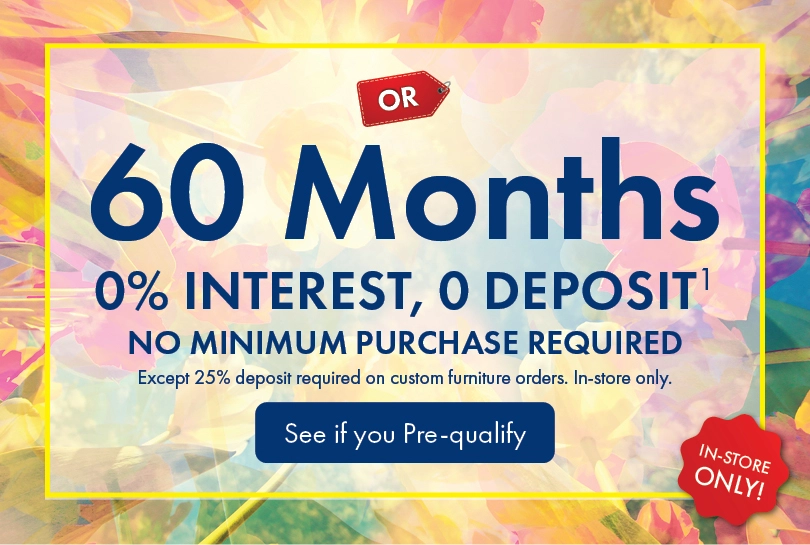 Morris Home furniture and mattress financing offer with 60 months 0% interest and no deposit on qualifying purchases. No minimum purchase required except 25% deposit required on custom furniture orders. In-store only. See store for details and pre-qualify today.