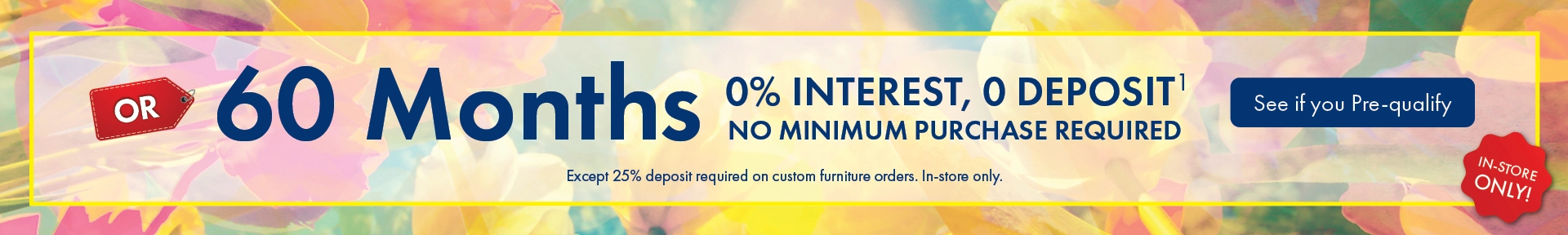 Morris Home furniture and mattress financing offer with 60 months 0% interest and no deposit on qualifying purchases. No minimum purchase required except 25% deposit required on custom furniture orders. In-store only. See store for details and pre-qualify today.