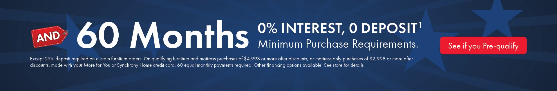 60 months 0% interest with no deposit on qualifying purchases; minimums apply, 25% deposit required on custom orders; equal monthly payments required; see store for details.