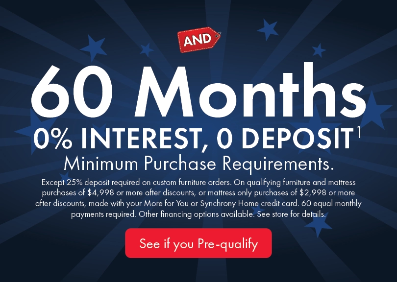 60 months 0% interest with no deposit on qualifying purchases; minimums apply, 25% deposit required on custom orders; equal monthly payments required; see store for details.