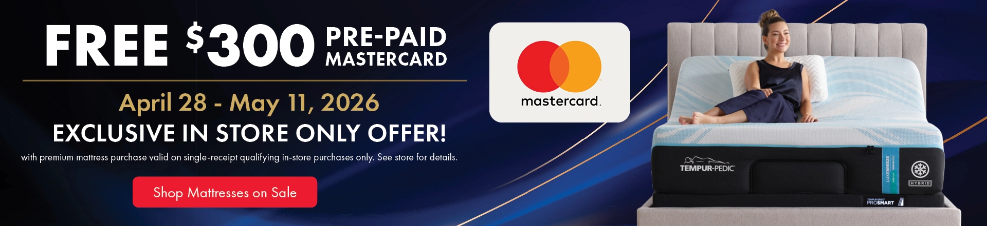 Free $300 prepaid Mastercard with premium mattress purchase, valid April 28–May 4, 2026. Exclusive in-store offer on qualifying single-receipt purchases. See store for details. Shop mattresses on sale.