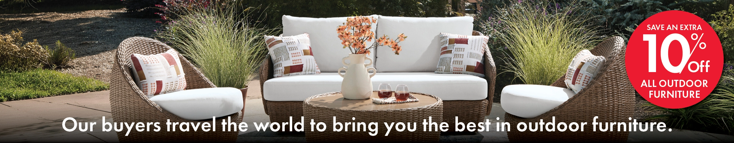Our buyers travel the world to bring you the best in outdoor furniture. Save an extra 10% off all outdoor furniture, in-store only.