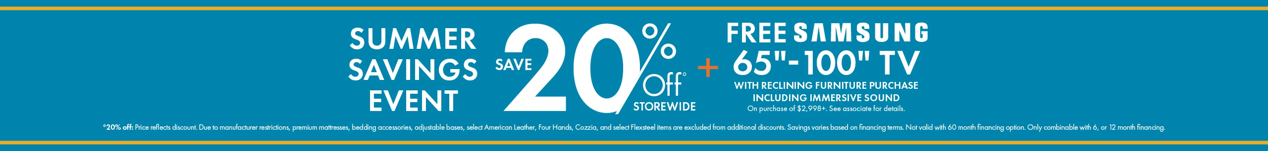 Summer Savings Event: 20% off storewide, plus a free Samsung 65-inch to 100-inch TV with qualifying immersive sound reclining furniture purchases of $2,998 or more. See associate for details. Shop now.