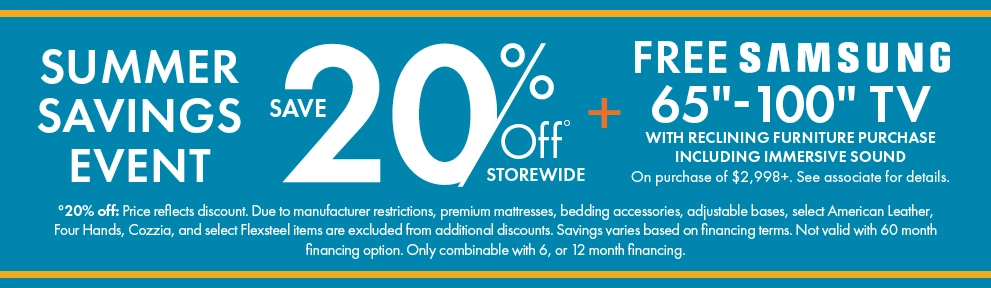 Summer Savings Event: 20% off storewide, plus a free Samsung 65-inch to 100-inch TV with qualifying immersive sound reclining furniture purchases of $2,998 or more. See associate for details. Shop now.