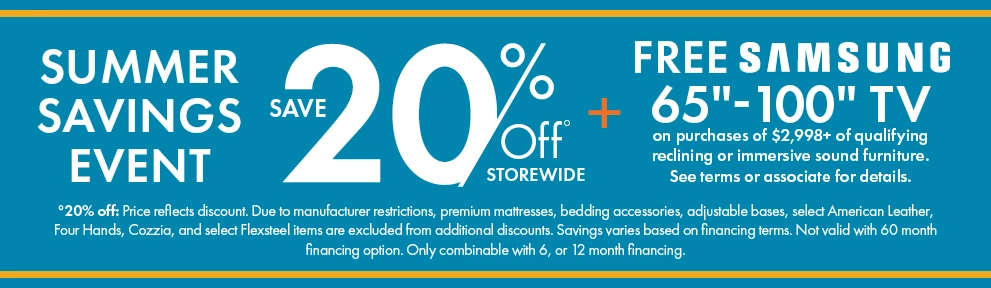 Summer Savings Event: 20% off storewide, plus a free Samsung 65-inch to 100-inch TV with qualifying immersive sound reclining furniture purchases of $2,998 or more. See associate for details. Shop now.