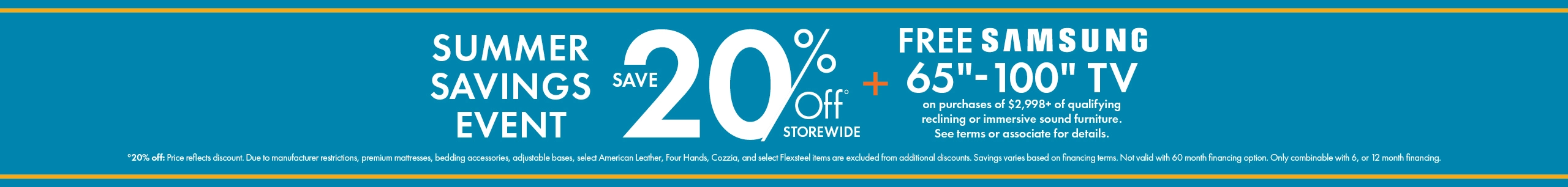Summer Savings Event: 20% off storewide, plus a free Samsung 65-inch to 100-inch TV with qualifying immersive sound reclining furniture purchases of $2,998 or more. See associate for details. Shop now.