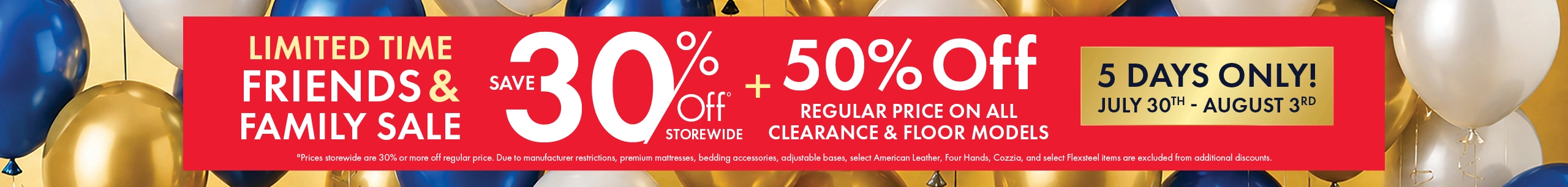 Friends & Family Sale, July 30–August 3. Save 30% storewide and 50% off regular prices on all clearance and floor models. Shop now.