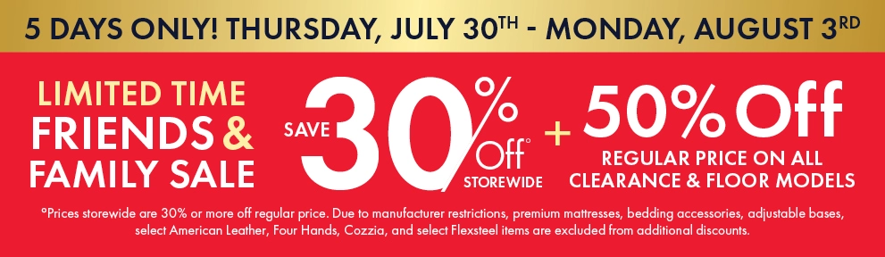Friends & Family Sale, July 30–August 3. Save 30% storewide and 50% off regular prices on all clearance and floor models. Shop now.